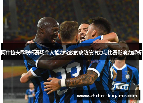 阿什拉夫欧联杯赛场个人能力绽放的攻防统治力与比赛影响力解析