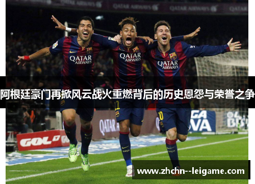 阿根廷豪门再掀风云战火重燃背后的历史恩怨与荣誉之争