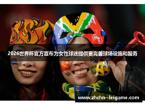 2026世界杯官方宣布为女性球迷提供更完善球场设施和服务