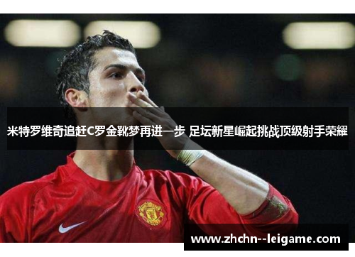 米特罗维奇追赶C罗金靴梦再进一步 足坛新星崛起挑战顶级射手荣耀