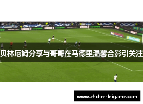 贝林厄姆分享与哥哥在马德里温馨合影引关注